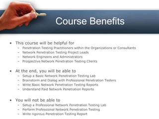 Course Benefits
• This course will be helpful for
– Penetration Testing Practitioners within the Organizations or Consultants
– Network Penetration Testing Project Leads
– Network Engineers and Administrators
– Prospective Network Penetration Testing Clients
• At the end, you will be able to
– Setup a Basic Network Penetration Testing Lab
– Brainstorm and Dialog with Professional Penetration Testers
– Write Basic Network Penetration Testing Reports
– Understand Paid Network Penetration Reports
• You will not be able to
– Setup a Professional Network Penetration Testing Lab
– Perform Professional Network Penetration Testing
– Write rigorous Penetration Testing Report
 
