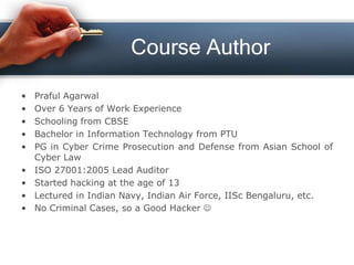 Course Author
• Praful Agarwal
• Over 6 Years of Work Experience
• Schooling from CBSE
• Bachelor in Information Technology from PTU
• PG in Cyber Crime Prosecution and Defense from Asian School of
Cyber Law
• ISO 27001:2005 Lead Auditor
• Started hacking at the age of 13
• Lectured in Indian Navy, Indian Air Force, IISc Bengaluru, etc.
• No Criminal Cases, so a Good Hacker 
 