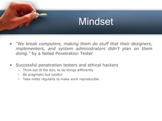 Mindset
• “We break computers, making them do stuff that their designers,
implementers, and system administrators didn’t plan on them
doing.” by a Noted Penetration Tester
• Successful penetration testers and ethical hackers
– Think out of the box, to do things differently
– Be pragmatic but careful
– Take notes regularly to make work reproducible
 