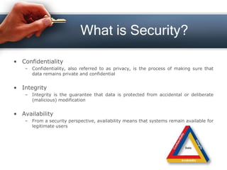 What is Security?
• Confidentiality
– Confidentiality, also referred to as privacy, is the process of making sure that
data remains private and confidential
• Integrity
– Integrity is the guarantee that data is protected from accidental or deliberate
(malicious) modification
• Availability
– From a security perspective, availability means that systems remain available for
legitimate users
 