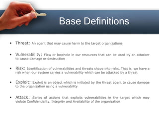 Base Definitions
• Threat: An agent that may cause harm to the target organizations
• Vulnerability: Flaw or loophole in our resources that can be used by an attacker
to cause damage or destruction
• Risk: Identification of vulnerabilities and threats shape into risks. That is, we have a
risk when our system carries a vulnerability which can be attacked by a threat
• Exploit: Exploit is an object which is initiated by the threat agent to cause damage
to the organization using a vulnerability
• Attack: Series of actions that exploits vulnerabilities in the target which may
violate Confidentiality, Integrity and Availability of the organization
 