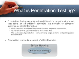 What is Penetration Testing?
• Focused on finding security vulnerabilities in a target environment
that could let an attacker penetrate the network or computer
systems, or steal information
– Using tools and techniques very similar to those employed by criminals
– To prevent a thief, you may need to think like a thief
– The goal is actual penetration – compromising target systems and getting access
to information
• Penetration testing is a subset of ethical hacking
Ethical Hacking
Penetration Testing
 