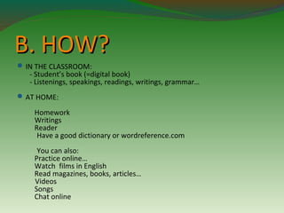 BB.. HHOOWW?? 
IN THE CLASSROOM: 
- Student’s book (=digital book) 
- Listenings, speakings, readings, writings, grammar… 
AT HOME: 
Homework 
Writings 
Reader 
Have a good dictionary or wordreference.com 
You can also: 
Practice online… 
Watch films in English 
Read magazines, books, articles… 
Videos 
Songs 
Chat online 
 