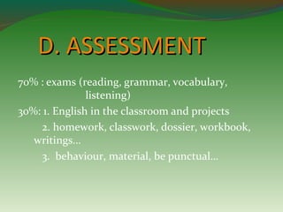 DD.. AASSSSEESSSSMMEENNTT 
70% : exams (reading, grammar, vocabulary, 
listening) 
30%: 1. English in the classroom and projects 
2. homework, classwork, dossier, workbook, 
writings... 
3. behaviour, material, be punctual… 
 