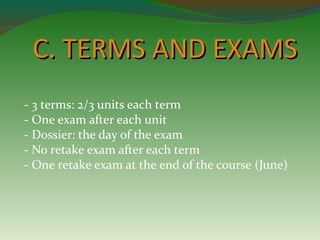 CC.. TTEERRMMSS AANNDD EEXXAAMMSS 
- 3 terms: 2/3 units each term 
- One exam after each unit 
- Dossier: the day of the exam 
- No retake exam after each term 
- One retake exam at the end of the course (June) 
 