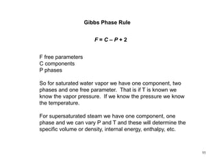 Gibbs Phase Rule
F free parameters
C components
P phases
So for saturated water vapor we have one component, two
phases and one free parameter. That is if T is known we
know the vapor pressure. If we know the pressure we know
the temperature.
For supersaturated steam we have one component, one
phase and we can vary P and T and these will determine the
specific volume or density, internal energy, enthalpy, etc.
11
F = C – P + 2
 