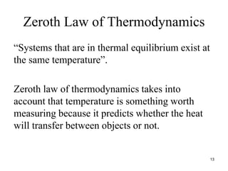 Zeroth Law of Thermodynamics
“Systems that are in thermal equilibrium exist at
the same temperature”.
Zeroth law of thermodynamics takes into
account that temperature is something worth
measuring because it predicts whether the heat
will transfer between objects or not.
13
 