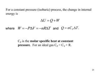 23
For a constant pressure (isobaric) process, the change in internal
energy is
W
Q
U 


.
T
nC
Q P

CP is the molar specific heat at constant
pressure. For an ideal gas CP = CV + R.
T
nR
V
P
W 





where and
 