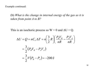 32
Example continued:
(b) What is the change in internal energy of the gas as it is
taken from point A to B?
This is an isochoric process so W = 0 and U = Q.
 
  J
200
2
3
2
3
2
3
























A
B
A
A
B
B
A
A
B
B
V
P
P
V
V
P
V
P
nR
V
P
nR
V
P
R
n
T
nC
Q
U
 