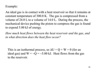 34
Example:
An ideal gas is in contact with a heat reservoir so that it remains at
constant temperature of 300.0 K. The gas is compressed from a
volume of 24.0 L to a volume of 14.0 L. During the process, the
mechanical device pushing the piston to compress the gas is found
to expend 5.00 kJ of energy.
How much heat flows between the heat reservoir and the gas, and
in what direction does the heat flow occur?
This is an isothermal process, so U = Q + W = 0 (for an
ideal gas) and W = Q = 5.00 kJ. Heat flows from the gas
to the reservoir.
 