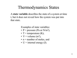 6
Thermodynamics States
Examples of state variables:
• P = pressure (Pa or N/m2),
• T = temperature (K),
• V = volume (m3),
• n = number of moles, and
• U = internal energy (J).
A state variable describes the state of a system at time
t, but it does not reveal how the system was put into
that state.
 