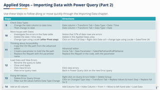 Corporate Finance Institute®
Steps Directions
9
Check Data Types
- Change the date column to date time
- Then change to date
Date column > Transform Tab > Data Type > Date / Time
Date column > Transform Tab > Data Type > Date
10
More Issues with Dates
- Investigate the errors in the Date table
- Delete the date / time step
- Change type using Locale (after Pivot step)
Notice that 57% of date rows are errors
Delete in the Applied Steps area
Click on Pivot Col Step > Right click Date col > change type using Locale > Date/Time UK
11
Thinking about Accessibility
- Copy the CSV file path from the advanced
editor
- Create a parameter to hold the file path
- Replace the filepath with the parameter
name
Advanced editor
Home Tab > New Parameter > SalesFilePathandFullFileName
Replace the filepath in the code, with the parameter
12
Load Data and View Errors
- Rename the query to Sales
- Close and Apply
- Click View Errors
- View error query rows
Click view errors
Back in Power Query click on the new Error query
13
Fixing NA Values
- Delete Error Query Group
- Filter out NA values before Data Type Change
Right click on Query Errors folder > Delete Group
Click on Changed Type step > Transform Tab > Replace Values & Insert Step > Replace NA
for 0
14 Add an ID column Add Column Tab > Index Column > From 1 > Move to left hand side > Load Data
Applied Steps – Importing Data with Power Query (Part 2)
Use these steps to follow along or move quickly through the Importing Data chapter.
 