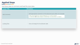 Corporate Finance Institute®
Applied Steps
Lesson Title Directions
Add Comments
- Add appropriate comments to the advanced query editor, for example:
Loading Data - Close and Apply the StoreDetails table
Use these steps to comment and load the store data.
 