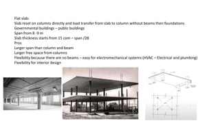 Flat slab:
Slab reset on columns directly and load transfer from slab to column without beams then foundations
Governmental buildings – public buildings
Span from 8 -9 m
Slab thickness starts from 15 com – span /28
Pros
Larger span than column and beam
Larger free space from columns
Flexibility because there are no beams – easy for electromechanical systems (HVAC – Electrical and plumbing)
Flexibility for interior design
 