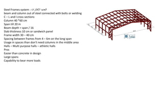 Steel Frames system : ‫اإلطارات‬ ‫الحديد‬
beam and column out of steel connected with bolts or welding
C – L and I cross sections
Column 40 *60 cm
Span till 20 m
Beam depth = span / 16
Slab thickness 10 cm or sandwich panel
Frame width 30 – 40 cm
Spacing between frames from 4 – 6m on the long span
Usage in spaces than don’t need columns in the middle area
Halls – Multi purpose halls – athletic halls
Pros
Easier than concrete in design
Large spans
Capability to bear more loads
 