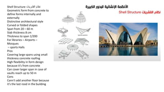 Shell Structure ‫القشريات‬ ‫نظام‬
Geometric form from concrete to
define forms internally and
externally
Distinctive architectural style
Curved or folded shapes
Span from 20 – 60 m
Slab thickness 8 cm
Thickness to span 1/200
For libraries – Airports –
Mosques
– sports Halls
Pros
Covering large spans using small
thickness concrete roofing
High flexibility in form design
because it’s from concrete
Can cover larger span in case of
vaults reach up to 50 m
Cons
Cann’t add another floor because
it’s the last rood in the building
 
