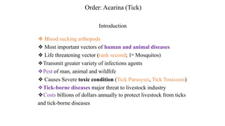 Introduction
❖ Blood sucking arthopods
❖ Most important vectors of human and animal diseases
❖ Life threatening vector (rank second; 1st Mosquitos)
❖Transmit greater variety of infections agents
❖Pest of man, animal and wildlife
❖ Causes Severe toxic condition (Tick Parasysis, Tick Toxicosis)
❖Tick-borne diseases major threat to livestock industry
❖Costs billions of dollars annually to protect livestock from ticks
and tick-borne diseases
Order: Acarina (Tick)
 
