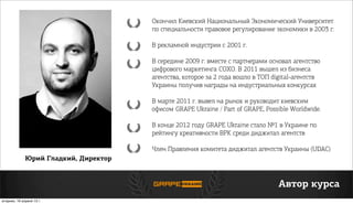 Юрий Гладкий, Директор
Автор курса
Окончил Киевский Национальный Экономический Университет
по специальности правовое регулирование экономики в 2003 г.
В рекламной индустрии с 2001 г.
В середине 2009 г. вместе с партнерами основал агентство
цифрового маркетингаСОХО. В 2011 вышел из бизнеса
агентства, которое за 2 года вошло в ТОП digital-агентств
Украины получив награды на индустриальных конкурсах
В марте 2011 г. вывел на рынок и руководит киевским
офисомGRAPE Ukraine / Part of GRAPE, Possible Worldwide.
В конце 2012 году GRAPE Ukraine стало №1 в Украине по
рейтингу креативности ВРК среди диджитал агентств
Член Правления комитета диджитал агентств Украины (UDAC)
вторник, 16 апреля 13г.
 