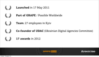 Launched in 17 May 2011
Part of GRAPE / Possible Worldwide
Team: 27 employees in Kyiv
Co-founder of UDAC (Ukrainian Digital Agencies Committee)
17 awards in 2012
Агентство
вторник, 16 апреля 13г.
 