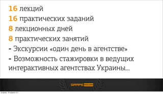 16 лекций
16 практических заданий
8 лекционных дней
8 практических занятий
- Экскурсии «один день в агентстве»
- Возможность стажировки в ведущих
интерактивных агентствах Украины...
вторник, 16 апреля 13г.
 