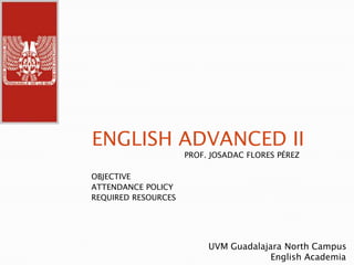 ENGLISH ADVANCED II PROF. JOSADAC FLORES PÉREZ OBJECTIVE ATTENDANCE POLICY REQUIRED RESOURCES UVM Guadalajara North Campus                        English Academia 