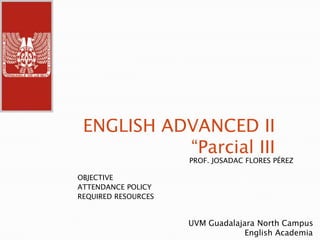 ENGLISH ADVANCED II
           “Parcial III
                     PROF. JOSADAC FLORES PÉREZ

OBJECTIVE
ATTENDANCE POLICY
REQUIRED RESOURCES


                     UVM Guadalajara North Campus
                                  English Academia
 