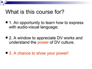 What is this course for? 1. An opportunity to learn how to express with audio-visual language;  2. A window to appreciate DV works and understand the  power  of   DV culture.  3. A chance to show your power!  
