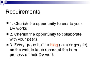 Requirements 1. Cherish the opportunity to create your DV works 2. Cherish the opportunity to collaborate with your peers 3. Every group build a  blog  (sina or google) on the web to keep record of the born process of their DV work 