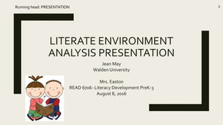 LITERATE ENVIRONMENT
ANALYSIS PRESENTATION
Jean May
Walden University
Mrs. Easton
READ 6706- Literacy Development PreK-3
August 8, 2016
Running head: PRESENTATION 1
 