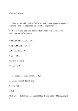 Course Project
1. Conduct an audit of the following safety management system
elements at your organization, or at an organization
with which you are familiar and for which you have access to
the required information:
SAFETY MANAGEMENT
SYSTEM ELEMENTS
ANSI/AIHA Z10
SECTIONS
COURSE TEXT
CHAPTERS
1. Management Leadership 3.1 5, 6
2. Occupational Health and
Safety Policy
3.1.2 5
BOS 3651, Total Environmental Health and Safety Management
4
 