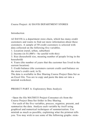 Course Project: AJ DAVIS DEPARTMENT STORES
Introduction
AJ DAVIS is a department store chain, which has many credit
customers and wants to find out more information about these
customers. A sample of 50 credit customers is selected with
data collected on the following five variables.
1. Location (rural, urban, suburban)
2. Income (in $1,000's—be careful with this)
3. Size (household size, meaning number of people living in the
household)
4. Years (the number of years that the customer has lived in the
current location)
5. Credit balance (the customers current credit card balance on
the store's credit card, in $).
The data is available in Doc Sharing Course Project Data Set as
an Excel file. You are to copy and paste the data set into a
minitab worksheet.
PROJECT PART A: Exploratory Data Analysis
· Open the file MATH533 Project Consumer.xls from the
Course Project Data Set folder in Doc Sharing.
· For each of the five variables, process, organize, present, and
summarize the data. Analyze each variable by itself using
graphical and numerical techniques of summarization. Use
minitab as much as possible, explaining what the printout tells
you. You may wish to use some of the following graphs: stem-
 