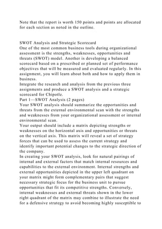 Note that the report is worth 150 points and points are allocated
for each section as noted in the outline.
SWOT Analysis and Strategic Scorecard
One of the most common business tools during organizational
assessment is the strengths, weaknesses, opportunities and
threats (SWOT) model. Another is developing a balanced
scorecard based on a prescribed or planned set of performance
objectives that will be measured and evaluated regularly. In this
assignment, you will learn about both and how to apply them in
business.
Integrate the research and analysis from the previous three
assignments and produce a SWOT analysis and a strategic
scorecard for Chipotle.
Part 1—SWOT Analysis (2 pages)
Your SWOT analysis should summarize the opportunities and
threats from the external environmental scan with the strengths
and weaknesses from your organizational assessment or internal
environmental scan.
Your output should include a matrix depicting strengths or
weaknesses on the horizontal axis and opportunities or threats
on the vertical axis. This matrix will reveal a set of strategy
forces that can be used to assess the current strategy and
identify important potential changes to the strategic direction of
the company.
In creating your SWOT analysis, look for natural pairings of
internal and external factors that match internal resources and
capabilities to the external environment. Internal strengths and
external opportunities depicted in the upper left quadrant on
your matrix might form complementary pairs that suggest
necessary strategic focus for the business unit to pursue
opportunities that fit its competitive strengths. Conversely,
internal weaknesses and external threats shown in the lower
right quadrant of the matrix may combine to illustrate the need
for a defensive strategy to avoid becoming highly susceptible to
 