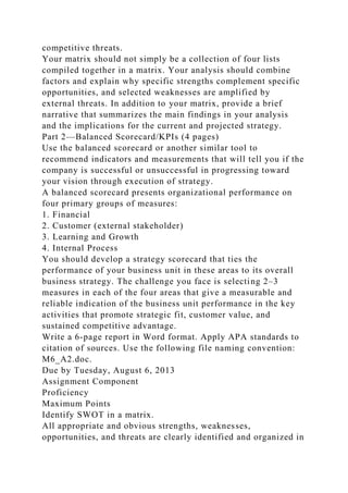 competitive threats.
Your matrix should not simply be a collection of four lists
compiled together in a matrix. Your analysis should combine
factors and explain why specific strengths complement specific
opportunities, and selected weaknesses are amplified by
external threats. In addition to your matrix, provide a brief
narrative that summarizes the main findings in your analysis
and the implications for the current and projected strategy.
Part 2—Balanced Scorecard/KPIs (4 pages)
Use the balanced scorecard or another similar tool to
recommend indicators and measurements that will tell you if the
company is successful or unsuccessful in progressing toward
your vision through execution of strategy.
A balanced scorecard presents organizational performance on
four primary groups of measures:
1. Financial
2. Customer (external stakeholder)
3. Learning and Growth
4. Internal Process
You should develop a strategy scorecard that ties the
performance of your business unit in these areas to its overall
business strategy. The challenge you face is selecting 2–3
measures in each of the four areas that give a measurable and
reliable indication of the business unit performance in the key
activities that promote strategic fit, customer value, and
sustained competitive advantage.
Write a 6-page report in Word format. Apply APA standards to
citation of sources. Use the following file naming convention:
M6_A2.doc.
Due by Tuesday, August 6, 2013
Assignment Component
Proficiency
Maximum Points
Identify SWOT in a matrix.
All appropriate and obvious strengths, weaknesses,
opportunities, and threats are clearly identified and organized in
 