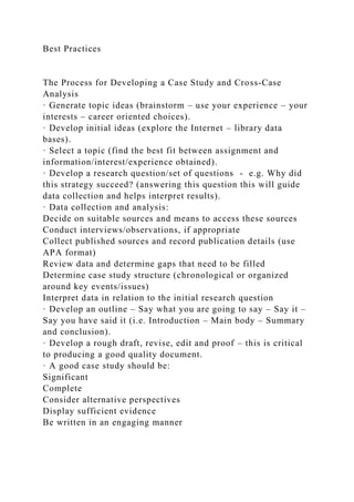 Best Practices
The Process for Developing a Case Study and Cross-Case
Analysis
· Generate topic ideas (brainstorm – use your experience – your
interests – career oriented choices).
· Develop initial ideas (explore the Internet – library data
bases).
· Select a topic (find the best fit between assignment and
information/interest/experience obtained).
· Develop a research question/set of questions - e.g. Why did
this strategy succeed? (answering this question this will guide
data collection and helps interpret results).
· Data collection and analysis:
Decide on suitable sources and means to access these sources
Conduct interviews/observations, if appropriate
Collect published sources and record publication details (use
APA format)
Review data and determine gaps that need to be filled
Determine case study structure (chronological or organized
around key events/issues)
Interpret data in relation to the initial research question
· Develop an outline – Say what you are going to say – Say it –
Say you have said it (i.e. Introduction – Main body – Summary
and conclusion).
· Develop a rough draft, revise, edit and proof – this is critical
to producing a good quality document.
· A good case study should be:
Significant
Complete
Consider alternative perspectives
Display sufficient evidence
Be written in an engaging manner
 