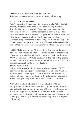 COMPANY NAME/WEBSITE/INDUSTRY
State the company name, website address and industry
BACKGROUND/HISTORY
Briefly describe the company in the case study. What is their
primary business, who were the officers or key players
described in the case study? If the case study company is
currently in business, list the company’s current CEO, total
sales and profit or loss for the last year where data is available.
Identify key events or phases in the company’s history.
Describe the performance of this company in the industry. Visit
the company’s website and use http://finance.yahoo.comand or
some other financial search engine to find this data. (25 points)
NOTE: Make sure to use APA citations throughout the paper.
The textbook should be cited if it is the source of information.
If you are not familiar with APA citation, check out the tutorial
“APA Guidelines for Citing Sources” at the end of the course
syllabus. There are videos to help you with the APA format and
business research in the week 1 lecture.
SWOT ANALYSIS
Using the information in the case study, perform a SWOT
analysis on this company. Remember Strengths and Weaknesses
are internal to the company. Opportunities and threats lie
outside of the company and are in the external environment.
Summarize your key points in a SWOT matrix. (25 points)
ANALYSIS VIA PORTER’S FIVE FORCES MODEL
Analyze the competitive environment by listing the threat of
new entrants, the bargaining power of buyers, the bargaining
power of suppliers, the threat of substitute products and
services, and the intensity of rivalry among competitors in the
industry (Chapter 2). Summarize your key points in a Figure.
(25 points)
 
