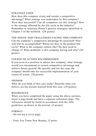STRATEGY USED
How does this company create and sustain a competitive
advantage? What strategy was undertaken by this company?
Were they successful? Can all companies use this strategy? How
is the strategy affected by the life cycle in the industry?
Remember to reference Porter’s generic strategies identified in
Chapter 5 of the textbook. (20 points)
THE ISSUES AND CHALLENGES FACING THIS COMPANY
Can the company’s competitive advantage be sustained? How
will that be accomplished? Where are they in the product life
cycle? What is the company culture like? Do they need to
change it? What problems is this company having and why? (20
points)
COURSE OF ACTION RECOMMENDED
If you were in a position to advise this company, what strategy
would you recommend to sustain competitive advantage and
achieve future growth? Be specific and list the steps the
company should take for successful implementation of your
course of action. (20 points)
OPINION
What do you think of this case study? Describe what you
believe are the lessons learned from this case. (10 points)
REFERENCES
When you have completed the paper using the above sections,
insert a page break and have a separate references page. The
references should be listed in accordance with the APA
guidelines as shown in the tutorial. (5 points)
FORMAT:
· Do not use a cover page.
· Font: Use Times New Roman, 12 point.
 