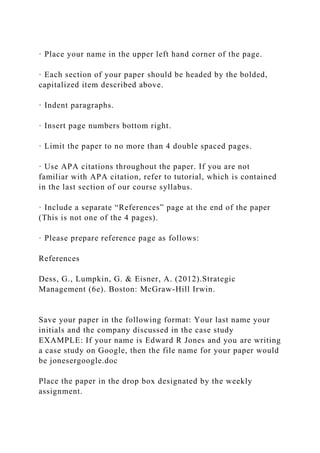 · Place your name in the upper left hand corner of the page.
· Each section of your paper should be headed by the bolded,
capitalized item described above.
· Indent paragraphs.
· Insert page numbers bottom right.
· Limit the paper to no more than 4 double spaced pages.
· Use APA citations throughout the paper. If you are not
familiar with APA citation, refer to tutorial, which is contained
in the last section of our course syllabus.
· Include a separate “References” page at the end of the paper
(This is not one of the 4 pages).
· Please prepare reference page as follows:
References
Dess, G., Lumpkin, G. & Eisner, A. (2012).Strategic
Management (6e). Boston: McGraw-Hill Irwin.
Save your paper in the following format: Your last name your
initials and the company discussed in the case study
EXAMPLE: If your name is Edward R Jones and you are writing
a case study on Google, then the file name for your paper would
be jonesergoogle.doc
Place the paper in the drop box designated by the weekly
assignment.
 