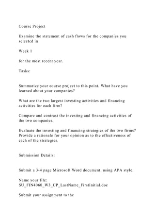 Course Project
Examine the statement of cash flows for the companies you
selected in
Week 1
for the most recent year.
Tasks:
Summarize your course project to this point. What have you
learned about your companies?
What are the two largest investing activities and financing
activities for each firm?
Compare and contrast the investing and financing activities of
the two companies.
Evaluate the investing and financing strategies of the two firms?
Provide a rationale for your opinion as to the effectiveness of
each of the strategies.
Submission Details:
Submit a 3-4 page Microsoft Word document, using APA style.
Name your file:
SU_FIN4060_W3_CP_LastName_FirstInitial.doc
Submit your assignment to the
 