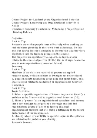 Course Project for Leadership and Organizational Behavior
Course Project: Leadership and Organizational Behavior in
Action
Objective | Summary | Guidelines | Milestones | Project Outline
| Grading Rubrics
Objective
Back to Top
Research shows that people learn effectively when working on
real problems grounded in their own work experience. To this
end, our course project is designed to incorporate students' work
experience into the learning process in this course.
The project is an opportunity to explore, in-depth, a topic
related to the course objectives (TCOs) that is of significance to
you or your organization (current or former).
Summary
Back to Top
Members of the class are required to prepare an applied
research paper, with a minimum of 10 pages but not to exceed
12 pages in length (excluding cover page and appendices), on a
specific issue related to leadership or organizational behavior.
Guidelines
Back to Top
Topic Selection
1. Select a specific organization of interest to you and identify a
problem at the firm related to organizational behavior (OB).
2. Think of yourself as an organizational consultant and assume
that a key manager has requested a thorough analysis and
recommended course of action to resolve an actual
organizational problem that will make a difference to the future
performance of the organization.
3. Identify which of our TCOs or specific topics in the syllabus
are related to the problem you identify.
Research Sources
 