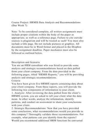 Course Project: HRMIS Data Analysis and Recommendations
(Due Week 7)
Note: To be considered complete, all written assignments must
include proper citations within the body of the paper as
appropriate, as well as a reference page. Failure to cite outside
sources is plagiarism and will be treated as such! You must also
include a title page. Do not include pictures or graphics. All
documents must be in Word format and placed in the Dropbox
by the assignment deadline. Paper mechanics must also be
followed as outlined below.
Description and Scenario
You are an HRM consultant who was hired to provide some
analysis and strategic recommendations based on data pulled
from your client company. From the data provided in the
following pages, titled “HRMIS Reports,” you will be providing
analysis and strategic recommendations.
Criteria
You have been given five HRMIS reports containing data about
your client company. From these reports, you will provide the
following two components of information to your client.
1. Analysis: After reviewing the data pulled from the client’s
HRMIS system, you are asked to tell your client what the data
mean. In other words, analyze the information, identify
patterns, and conduct an assessment to share your conclusions
with your client.
2. Strategic Recommendations: Now that you have provided
some conclusions, what recommendations would you provide to
this company? Thoroughly validate those recommendations. For
example, what patterns can you identify from the reports?
Would you recommend additional HRM functions be converted
 