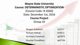 1
Dragan Kolobaric fa5527
Nishant Pathak fy4913
Srinivasa Gowtham gd7875
Krushal Chaudhary gb7704
Wayne State University
Course: DETERMINISTIC OPTIMIZATION
(Course Code: IE 6560)
Date: December 1st, 2016
Course Project
Group 10
 
