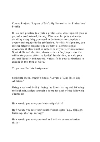 Course Project: “Layers of Me”: My Humanitarian Professional
Profile
It is a best practice to create a professional development plan as
part of a professional journey. Plans can be quite extensive,
detailing everything you need to do in order to complete a
degree and engage in the profession. For this Assignment, you
are expected to consider one element of a professional
development plan which is reflective of your self-assessment.
What skills and abilities, characteristics do you possess that
will make you an effective leader? In addition, how do your
cultural identity and personal values fit in your aspirations to
engage in this type of work?
To prepare for this Assignment:
Complete the interactive media, “Layers of Me: Skills and
Abilities.”
Using a scale of 1–10 (1 being the lowest rating and 10 being
the highest), assign yourself a score for each of the following
questions:
How would you rate your leadership skills?
How would you rate your interpersonal skills (e.g., empathy,
listening, sharing, caring)?
How would you rate your oral and written communication
skills?
 