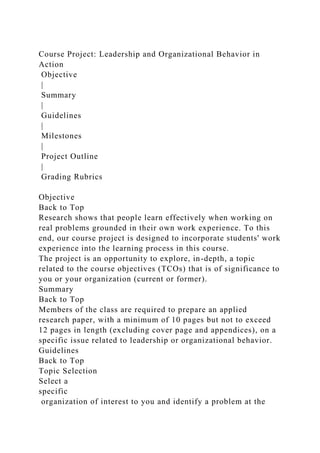 Course Project: Leadership and Organizational Behavior in
Action
Objective
|
Summary
|
Guidelines
|
Milestones
|
Project Outline
|
Grading Rubrics
Objective
Back to Top
Research shows that people learn effectively when working on
real problems grounded in their own work experience. To this
end, our course project is designed to incorporate students' work
experience into the learning process in this course.
The project is an opportunity to explore, in-depth, a topic
related to the course objectives (TCOs) that is of significance to
you or your organization (current or former).
Summary
Back to Top
Members of the class are required to prepare an applied
research paper, with a minimum of 10 pages but not to exceed
12 pages in length (excluding cover page and appendices), on a
specific issue related to leadership or organizational behavior.
Guidelines
Back to Top
Topic Selection
Select a
specific
organization of interest to you and identify a problem at the
 