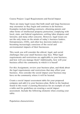 Course Project: Legal Requirements and Social Impact
There are many legal issues that both small and large businesses
may encounter as they begin and continue to do business.
Examples include handling contracts; obtaining patents and
other forms of intellectual property protection; complying with
local, state, and federal regulations; settling labor disputes and
lawsuits; and many other concerns. However, legal issues are
not the only items on the minds of today’s business leaders.
Entrepreneurs, CEOs, and other key decision makers are
becoming increasingly conscious of the social and
environmental impacts of their businesses.
This week you will consider the ethical, legal, and social
challenges that your small business may face. What legal
requirements and restrictions are applicable to your business,
and how will you manage them? Additionally, how will your
business affect the community in which it is based?
For this Assignment, review your business plan, and think about
the legal requirements and restrictions that may affect your
business. Also consider the social impact your business may
have on the community where it will be located.
Create a social impact assessment table for your proposed
company and add it to your business plan. Refer to the handout
found in this week’s Learning Resources for an example of such
a table and for guidelines on creating a social impact
assessment. Include the following elements when creating your
table:
Population characteristics
 