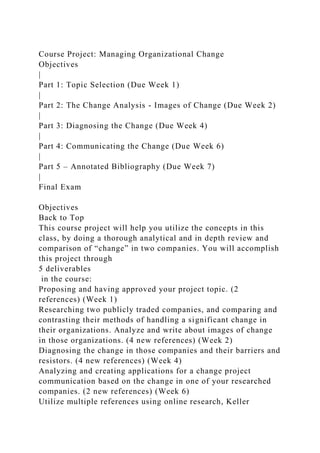 Course Project: Managing Organizational Change
Objectives
|
Part 1: Topic Selection (Due Week 1)
|
Part 2: The Change Analysis - Images of Change (Due Week 2)
|
Part 3: Diagnosing the Change (Due Week 4)
|
Part 4: Communicating the Change (Due Week 6)
|
Part 5 – Annotated Bibliography (Due Week 7)
|
Final Exam
Objectives
Back to Top
This course project will help you utilize the concepts in this
class, by doing a thorough analytical and in depth review and
comparison of “change” in two companies. You will accomplish
this project through
5 deliverables
in the course:
Proposing and having approved your project topic. (2
references) (Week 1)
Researching two publicly traded companies, and comparing and
contrasting their methods of handling a significant change in
their organizations. Analyze and write about images of change
in those organizations. (4 new references) (Week 2)
Diagnosing the change in those companies and their barriers and
resistors. (4 new references) (Week 4)
Analyzing and creating applications for a change project
communication based on the change in one of your researched
companies. (2 new references) (Week 6)
Utilize multiple references using online research, Keller
 