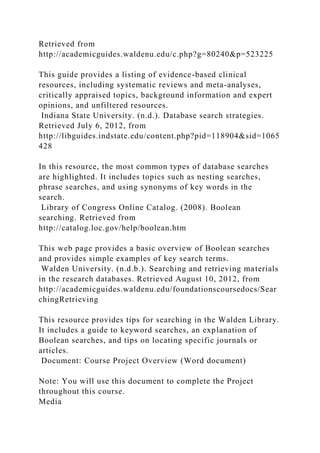 Retrieved from
http://academicguides.waldenu.edu/c.php?g=80240&p=523225
This guide provides a listing of evidence-based clinical
resources, including systematic reviews and meta-analyses,
critically appraised topics, background information and expert
opinions, and unfiltered resources.
Indiana State University. (n.d.). Database search strategies.
Retrieved July 6, 2012, from
http://libguides.indstate.edu/content.php?pid=118904&sid=1065
428
In this resource, the most common types of database searches
are highlighted. It includes topics such as nesting searches,
phrase searches, and using synonyms of key words in the
search.
Library of Congress Online Catalog. (2008). Boolean
searching. Retrieved from
http://catalog.loc.gov/help/boolean.htm
This web page provides a basic overview of Boolean searches
and provides simple examples of key search terms.
Walden University. (n.d.b.). Searching and retrieving materials
in the research databases. Retrieved August 10, 2012, from
http://academicguides.waldenu.edu/foundationscoursedocs/Sear
chingRetrieving
This resource provides tips for searching in the Walden Library.
It includes a guide to keyword searches, an explanation of
Boolean searches, and tips on locating specific journals or
articles.
Document: Course Project Overview (Word document)
Note: You will use this document to complete the Project
throughout this course.
Media
 