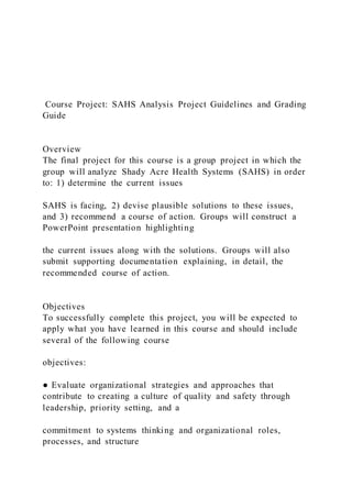 Course Project: SAHS Analysis Project Guidelines and Grading
Guide
Overview
The final project for this course is a group project in which the
group will analyze Shady Acre Health Systems (SAHS) in order
to: 1) determine the current issues
SAHS is facing, 2) devise plausible solutions to these issues,
and 3) recommend a course of action. Groups will construct a
PowerPoint presentation highlighting
the current issues along with the solutions. Groups will also
submit supporting documentation explaining, in detail, the
recommended course of action.
Objectives
To successfully complete this project, you will be expected to
apply what you have learned in this course and should include
several of the following course
objectives:
● Evaluate organizational strategies and approaches that
contribute to creating a culture of quality and safety through
leadership, priority setting, and a
commitment to systems thinking and organizational roles,
processes, and structure
 