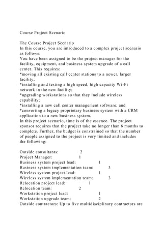 Course Project Scenario
The Course Project Scenario
In this course, you are introduced to a complex project scenario
as follows:
You have been assigned to be the project manager for the
facility, equipment, and business system upgrade of a call
center. This requires:
*moving all existing call center stations to a newer, larger
facility;
*installing and testing a high speed, high capacity Wi-Fi
network in the new facility;
*upgrading workstations so that they include wireless
capability;
*installing a new call center management software; and
*converting a legacy proprietary business system with a CRM
application to a new business system.
In this project scenario, time is of the essence. The project
sponsor requires that the project take no longer than 6 months to
complete. Further, the budget is constrained so that the number
of people assigned to the project is very limited and includes
the following:
Outside consultants: 2
Project Manager: 1
Business system project lead: 1
Business system implementation team: 3
Wireless system project lead: 1
Wireless system implementation team: 3
Relocation project lead: 1
Relocation team: 2
Workstation project lead: 1
Workstation upgrade team: 2
Outside contractors: Up to five multidisciplinary contractors are
 