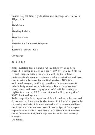 Course Project: Security Analysis and Redesign of a Network
Objectives
|
Guidelines
|
Grading Rubrics
|
Best Practices
|
Official XYZ Network Diagram
|
Results of NMAP Scan
Objectives
Back to Top
ABC Invitation Design and XYZ Invitation Printing have
decided to merge into one company, A2Z Invitations. ABC is a
virtual company with a proprietary website that allows
customers to do some preliminary work on invitations and then
consult with a designer for the final product. XYZ is a
traditional company with a system that allows customers to
submit designs and track their orders. It also has a contact
management and invoicing system. ABC will be moving its
application into the XYZ data center and will be using all of
XYZ's back end systems.
Both companies have experienced data breaches in the past and
do not want to have them in the future. A2Z has hired you to do
a security analysis of its new network and to recommend how it
can be set up in a secure manner. It has budgeted for a capital
expenditure (outside of man hours) of $250,000 for hardware
and software and $25,000 every year for additional security
measures.
Guidelines
 