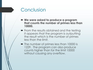 Conclusion
 We were asked to produce a program
that counts the number of primes less than
10000.
 From the results obtained and the testing
it appears that the program is outputting
the result which is the number of primes
less than the limit.
 The number of primes less than 10000 is
1229. The program can also produce
counts higher than for the limit 10000
without causing any overflow.
 